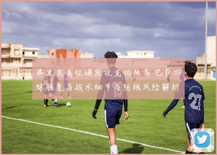 弗里克高位逼抢攻克伯纳乌 巴萨四球胜皇马战术细节与防线风险解析