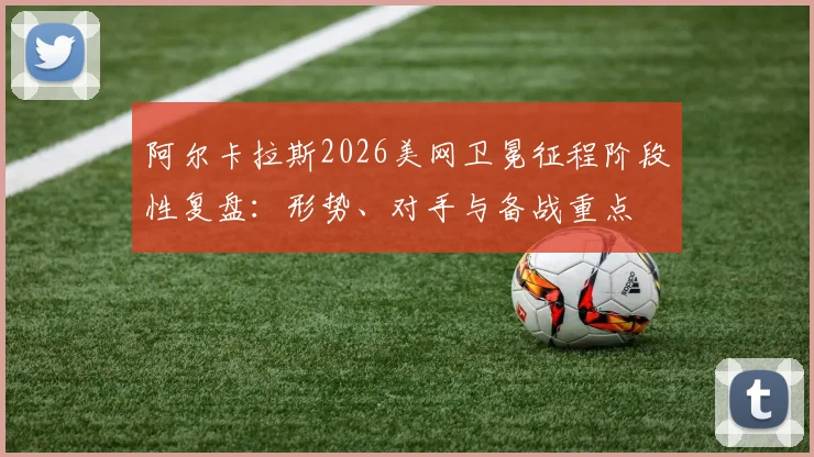 阿尔卡拉斯2026美网卫冕征程阶段性复盘：形势、对手与备战重点