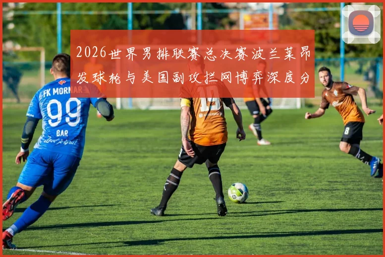 2026世界男排联赛总决赛波兰莱昂发球轮与美国副攻拦网博弈深度分析