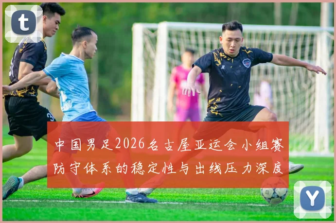 中国男足2026名古屋亚运会小组赛防守体系的稳定性与出线压力深度分析