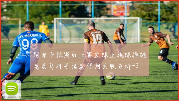 阿尔卡拉斯红土赛发球上旋球弹跳高度与对手接发预判关联分析