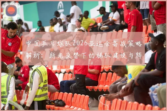 中国乒乓球队2026亚运会备战策略解析:新老交替下的梯队建设与阵容取舍