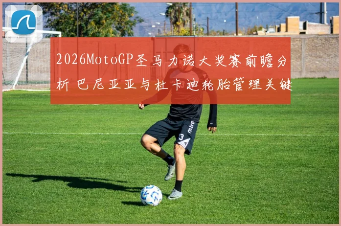 2026MotoGP圣马力诺大奖赛前瞻分析 巴尼亚亚与杜卡迪轮胎管理关键变量