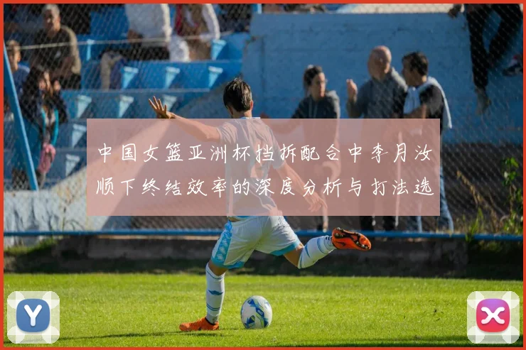 中国女篮亚洲杯挡拆配合中李月汝顺下终结效率的深度分析与打法选择