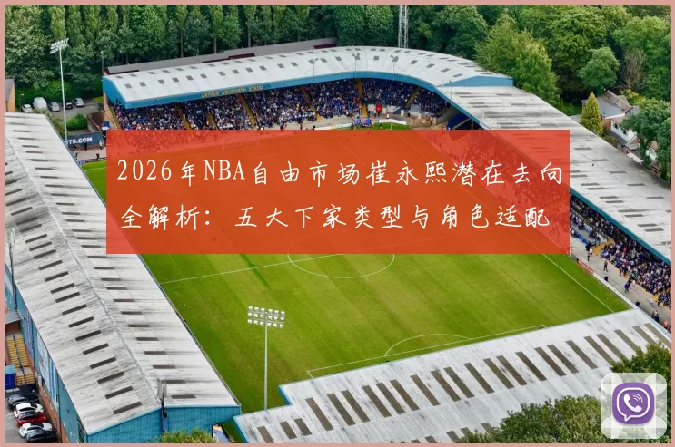 2026年NBA自由市场崔永熙潜在去向全解析：五大下家类型与角色适配度评估