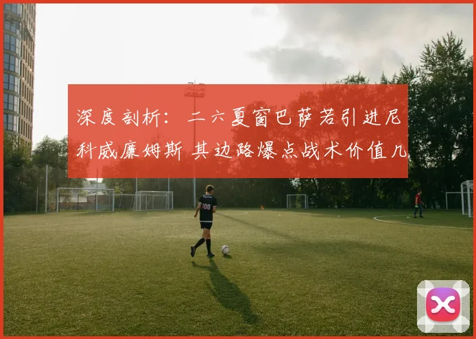 深度剖析：二六夏窗巴萨若引进尼科威廉姆斯 其边路爆点战术价值几何