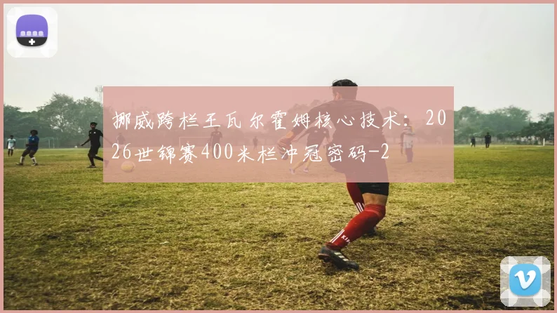 挪威跨栏王瓦尔霍姆核心技术:2026世锦赛400米栏冲冠密码
