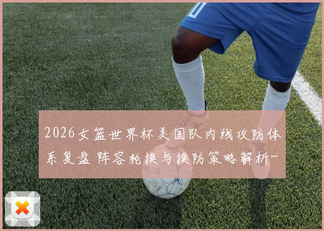 2026女篮世界杯美国队内线攻防体系复盘 阵容轮换与换防策略解析