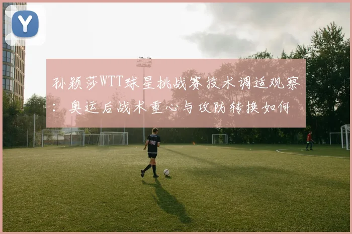 孙颖莎WTT球星挑战赛技术调适观察：奥运后战术重心与攻防转换如何重新校准