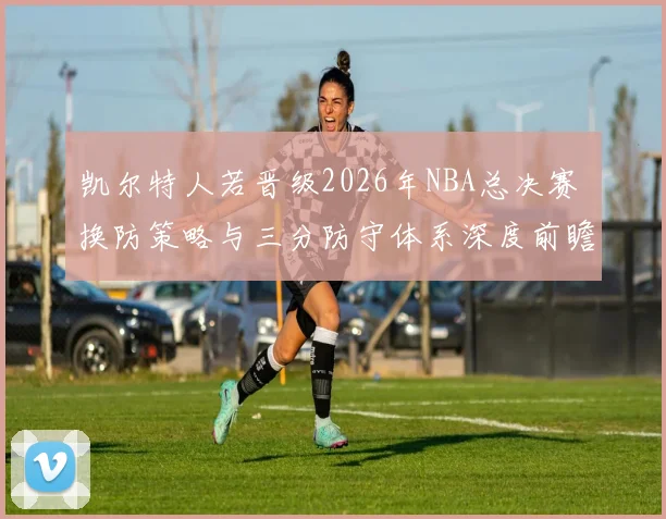 凯尔特人若晋级2026年NBA总决赛 换防策略与三分防守体系深度前瞻分析