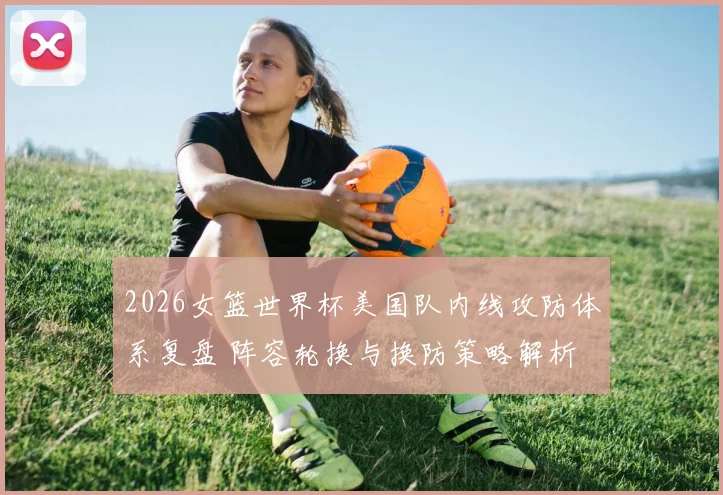 2026女篮世界杯美国队内线攻防体系复盘 阵容轮换与换防策略解析