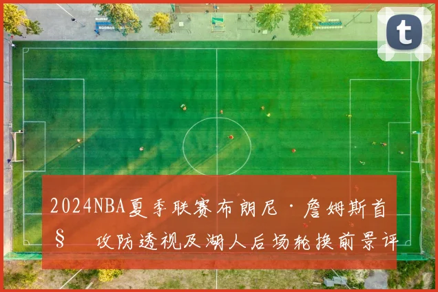 2024NBA夏季联赛布朗尼·詹姆斯首秀攻防透视及湖人后场轮换前景评估