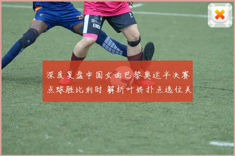 深度复盘中国女曲巴黎奥运半决赛点球胜比利时 解析叶娇扑点选位关键决策与脚步移动