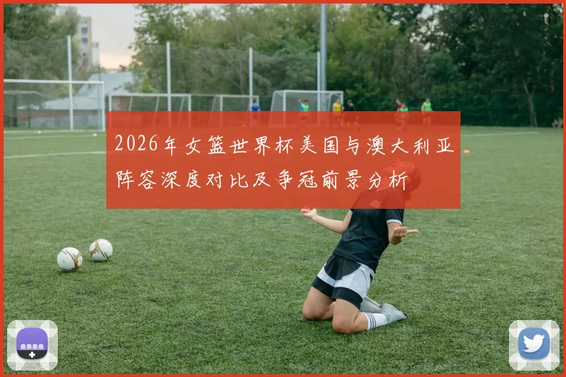 2026年女篮世界杯美国与澳大利亚阵容深度对比及争冠前景分析