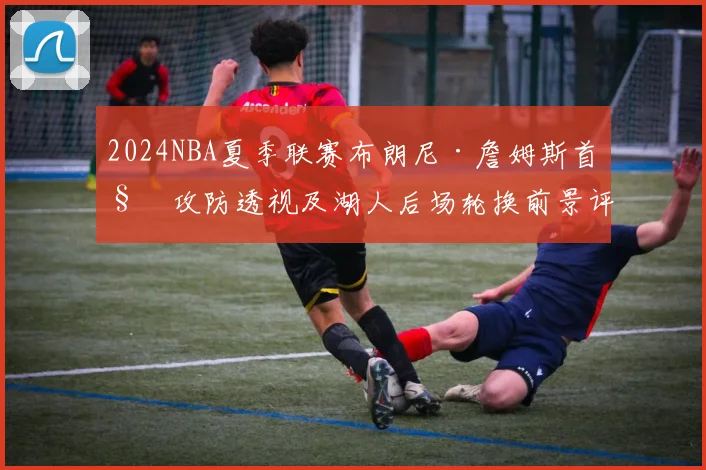 2024NBA夏季联赛布朗尼·詹姆斯首秀攻防透视及湖人后场轮换前景评估