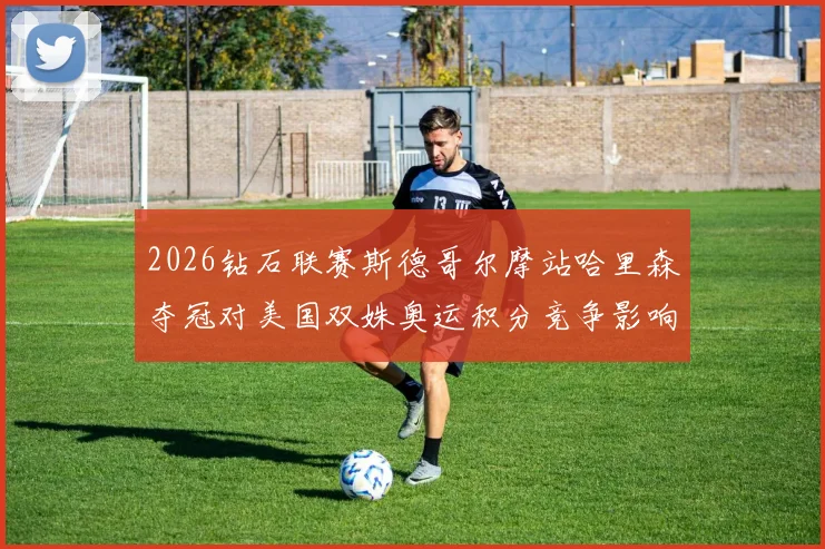 2026钻石联赛斯德哥尔摩站哈里森夺冠对美国双姝奥运积分竞争影响分析