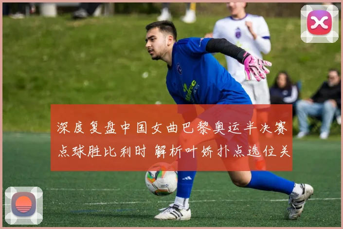 深度复盘中国女曲巴黎奥运半决赛点球胜比利时 解析叶娇扑点选位关键决策与脚步移动