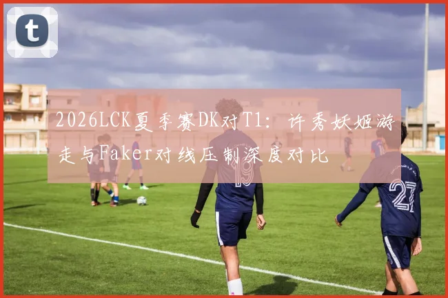 2026LCK夏季赛DK对T1：许秀妖姬游走与Faker对线压制深度对比