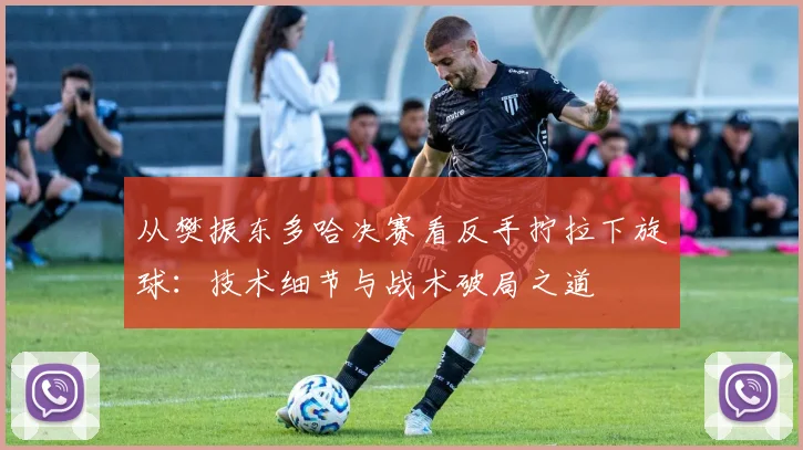 从樊振东多哈决赛看反手拧拉下旋球：技术细节与战术破局之道