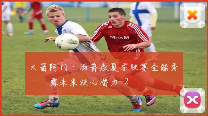火箭阿门·汤普森夏季联赛全能秀暴露未来核心潜力