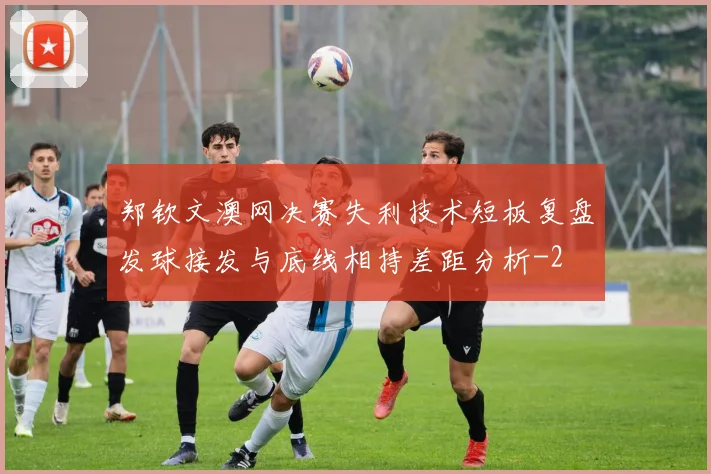 郑钦文澳网决赛失利技术短板复盘发球接发与底线相持差距分析