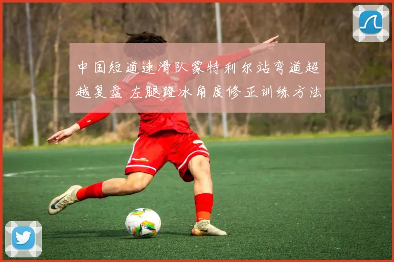 中国短道速滑队蒙特利尔站弯道超越复盘 左腿蹬冰角度修正训练方法