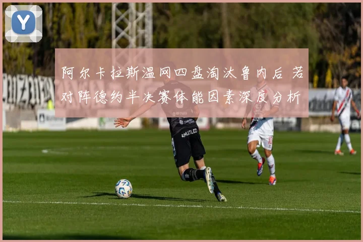 阿尔卡拉斯温网四盘淘汰鲁内后 若对阵德约半决赛体能因素深度分析