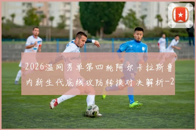 2026温网男单第四轮阿尔卡拉斯鲁内新生代底线攻防转换对决解析