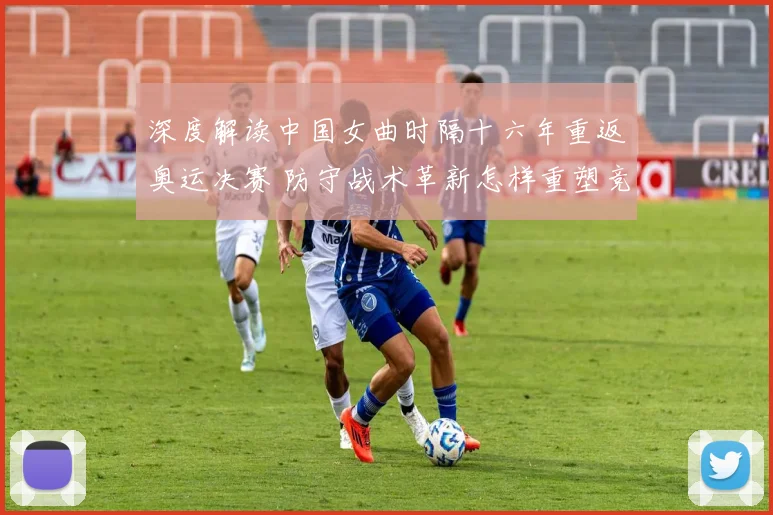 深度解读中国女曲时隔十六年重返奥运决赛 防守战术革新怎样重塑竞争力