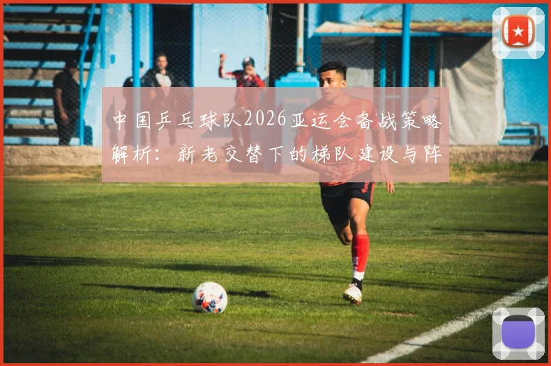 中国乒乓球队2026亚运会备战策略解析：新老交替下的梯队建设与阵容取舍