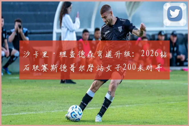 沙卡里·理查德森弯道升级：2026钻石联赛斯德哥尔摩站女子200米对手对比研究