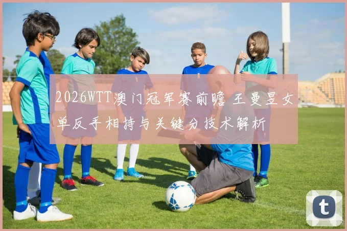 2026WTT澳门冠军赛前瞻 王曼昱女单反手相持与关键分技术解析