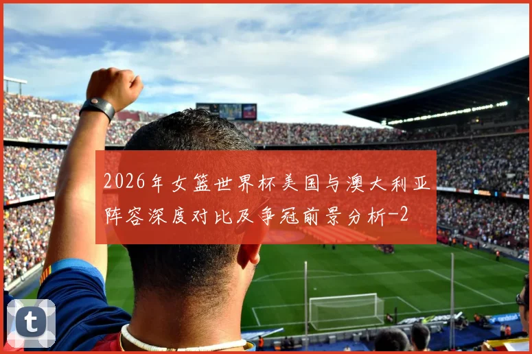 2026年女篮世界杯美国与澳大利亚阵容深度对比及争冠前景分析