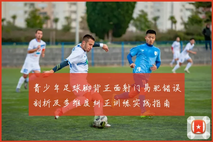 青少年足球脚背正面射门易犯错误剖析及多维度纠正训练实践指南