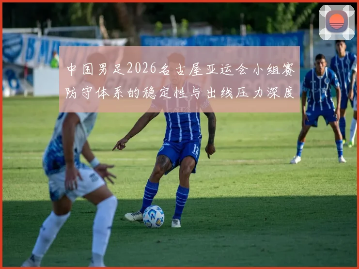 中国男足2026名古屋亚运会小组赛防守体系的稳定性与出线压力深度分析