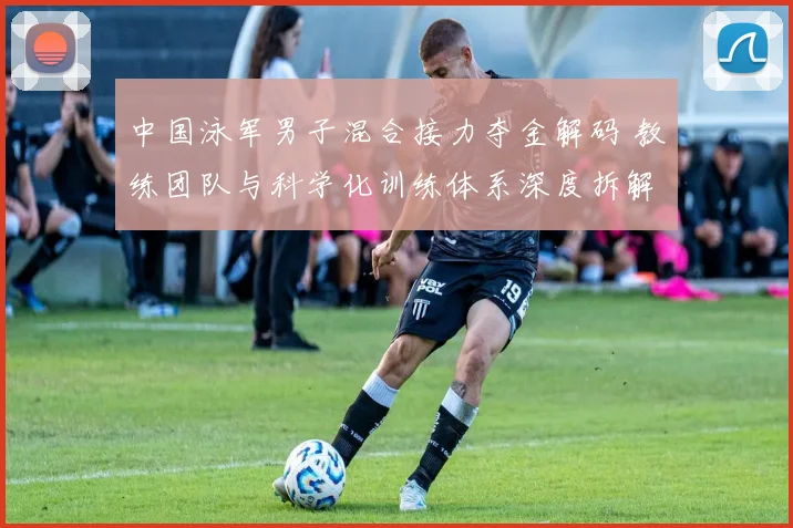 中国泳军男子混合接力夺金解码 教练团队与科学化训练体系深度拆解