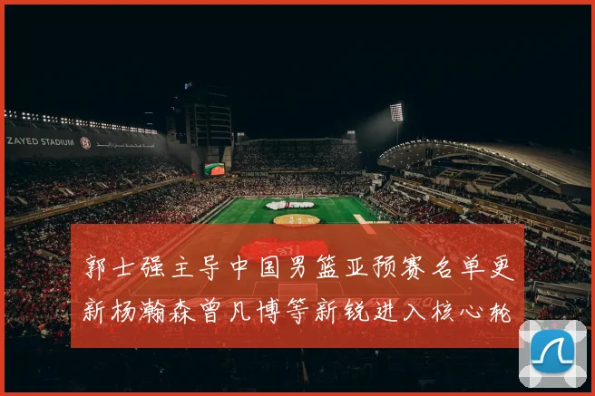 郭士强主导中国男篮亚预赛名单更新杨瀚森曾凡博等新锐进入核心轮换观察