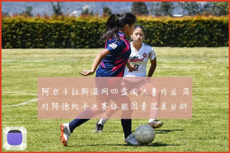 阿尔卡拉斯温网四盘淘汰鲁内后 若对阵德约半决赛体能因素深度分析