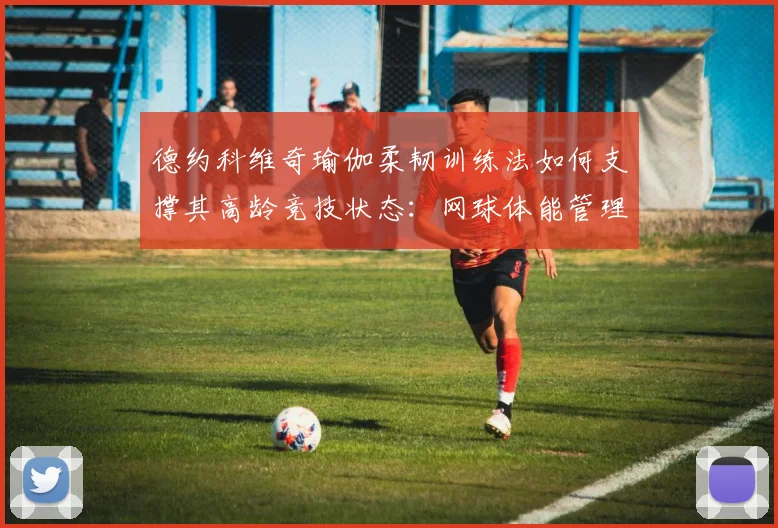 德约科维奇瑜伽柔韧训练法如何支撑其高龄竞技状态:网球体能管理深度分析