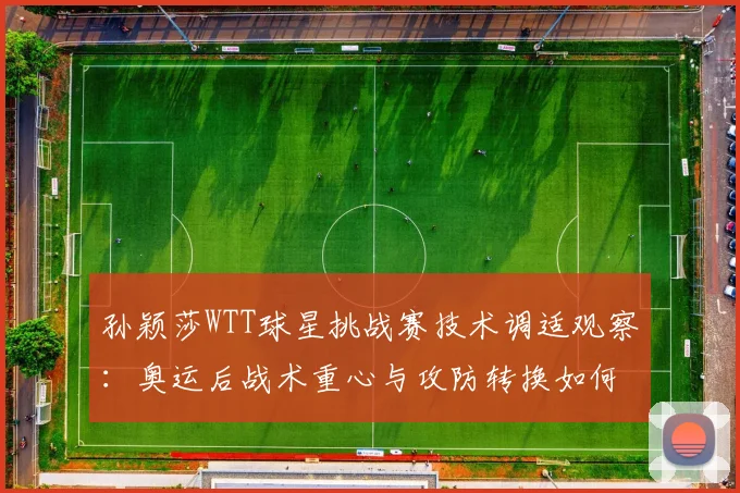 孙颖莎WTT球星挑战赛技术调适观察：奥运后战术重心与攻防转换如何重新校准