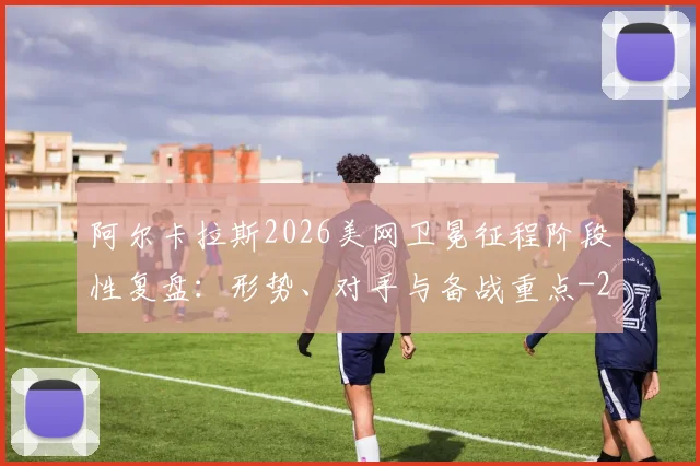 阿尔卡拉斯2026美网卫冕征程阶段性复盘：形势、对手与备战重点