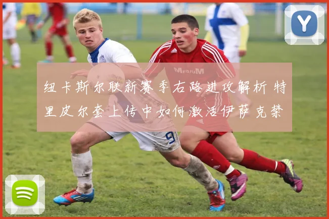 纽卡斯尔联新赛季右路进攻解析 特里皮尔套上传中如何激活伊萨克禁区抢点