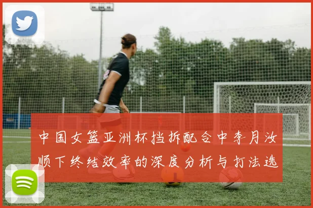 中国女篮亚洲杯挡拆配合中李月汝顺下终结效率的深度分析与打法选择