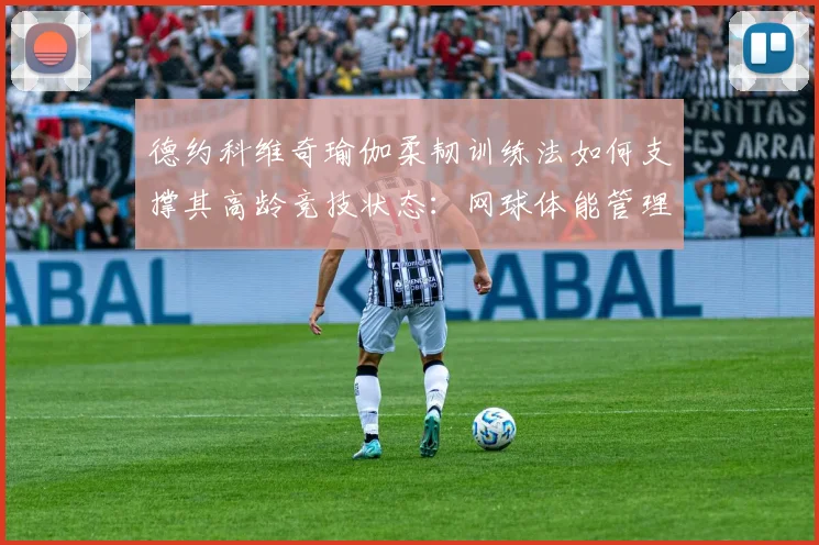 德约科维奇瑜伽柔韧训练法如何支撑其高龄竞技状态：网球体能管理深度分析