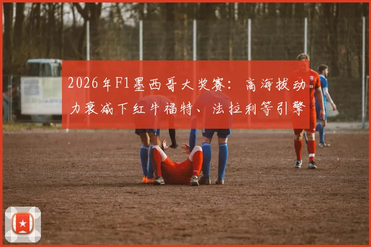2026年F1墨西哥大奖赛:高海拔动力衰减下红牛福特、法拉利等引擎刹车点调整策略前瞻