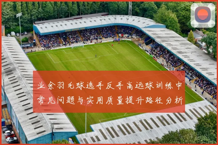 业余羽毛球选手反手高远球训练中常见问题与实用质量提升路径分析