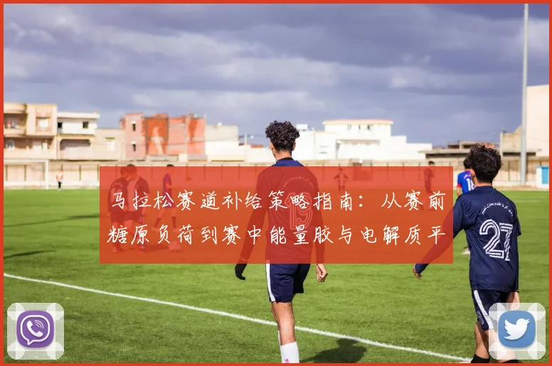 马拉松赛道补给策略指南:从赛前糖原负荷到赛中能量胶与电解质平衡的实战分析