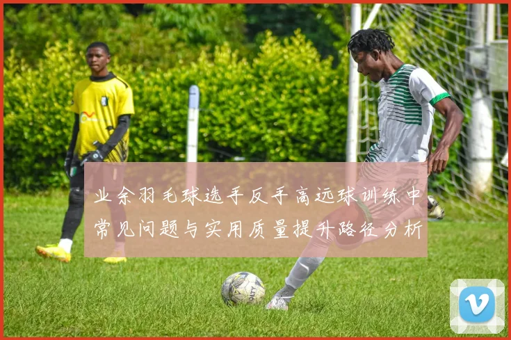 业余羽毛球选手反手高远球训练中常见问题与实用质量提升路径分析