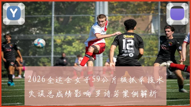 2026全运会女子59公斤级抓举技术失误总成绩影响 罗诗芳案例解析