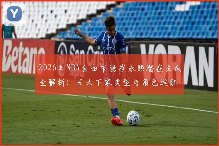 2026年NBA自由市场崔永熙潜在去向全解析：五大下家类型与角色适配度评估